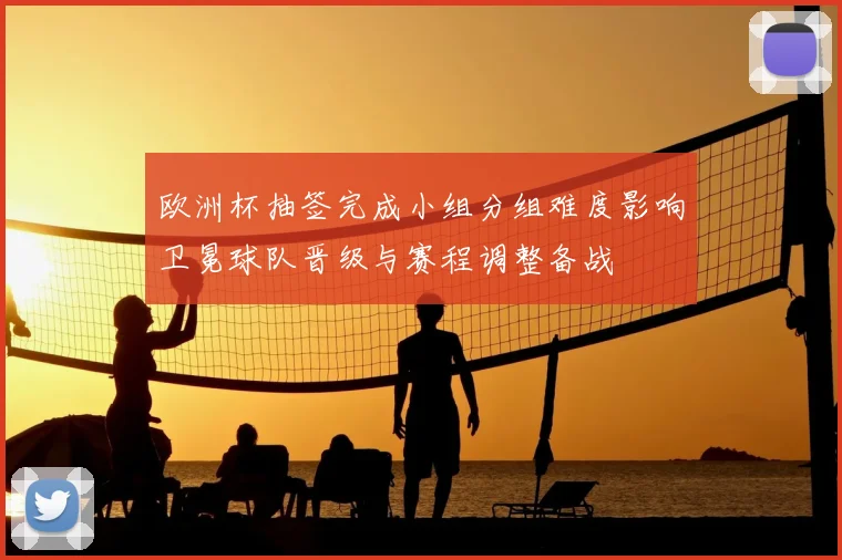欧洲杯抽签完成小组分组难度影响卫冕球队晋级与赛程调整备战