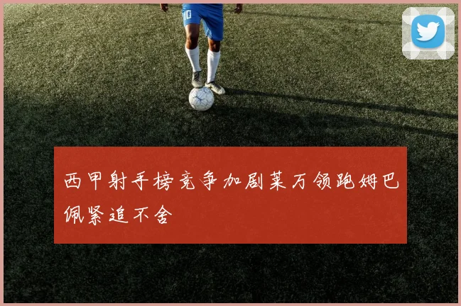 西甲射手榜竞争加剧莱万领跑姆巴佩紧追不舍