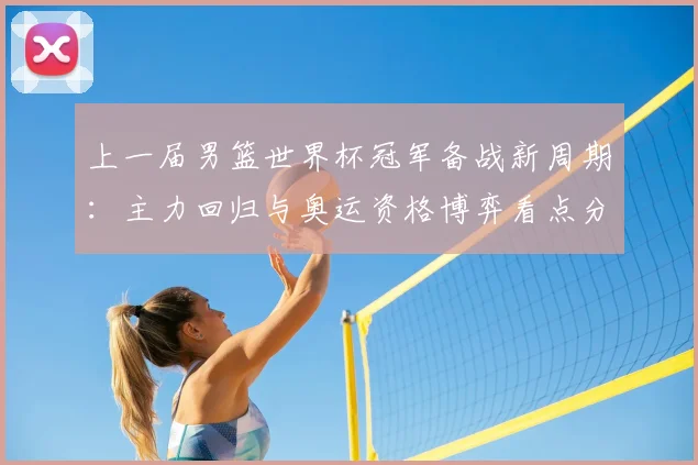 上一届男篮世界杯冠军备战新周期：主力回归与奥运资格博弈看点分析