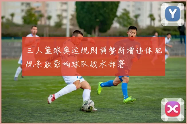 三人篮球奥运规则调整新增违体犯规条款影响球队战术部署