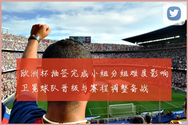 欧洲杯抽签完成小组分组难度影响卫冕球队晋级与赛程调整备战