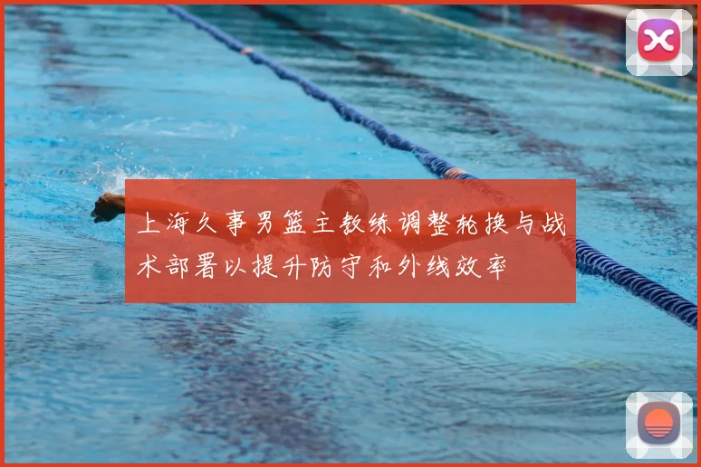 上海久事男篮主教练调整轮换与战术部署以提升防守和外线效率