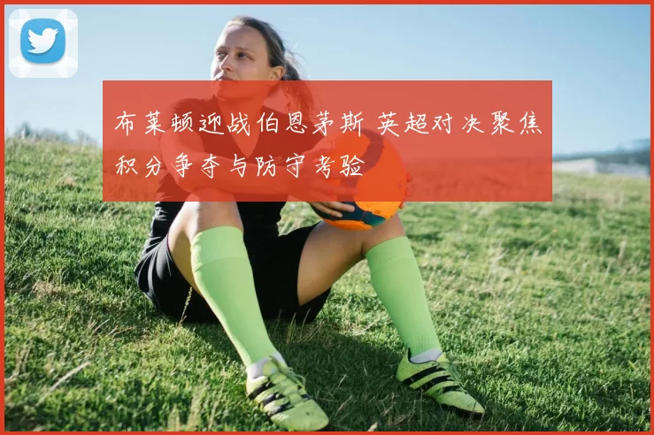 布莱顿迎战伯恩茅斯 英超对决聚焦积分争夺与防守考验