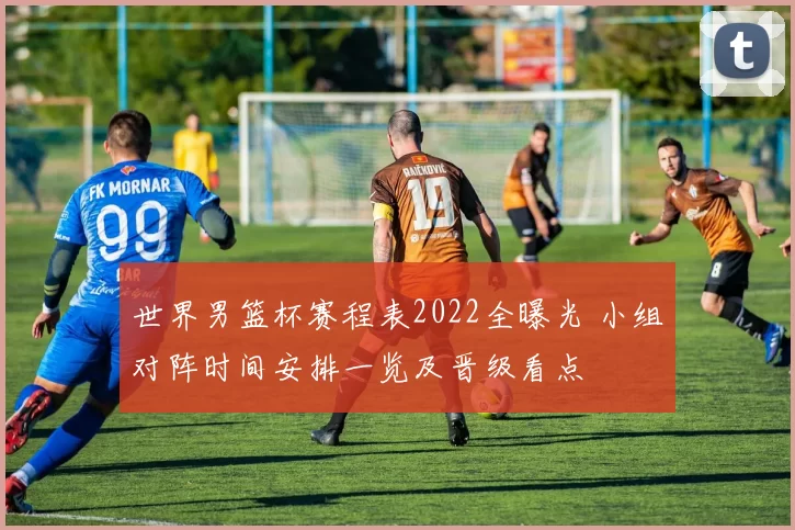 世界男篮杯赛程表2022全曝光 小组对阵时间安排一览及晋级看点
