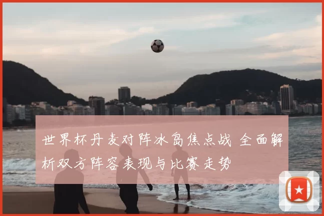 世界杯丹麦对阵冰岛焦点战 全面解析双方阵容表现与比赛走势