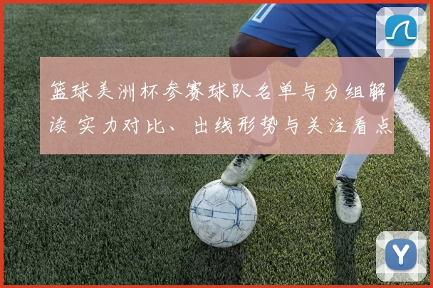 篮球美洲杯参赛球队名单与分组解读 实力对比、出线形势与关注看点