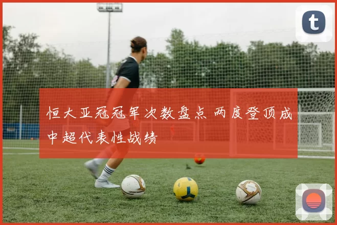 恒大亚冠冠军次数盘点 两度登顶成中超代表性战绩