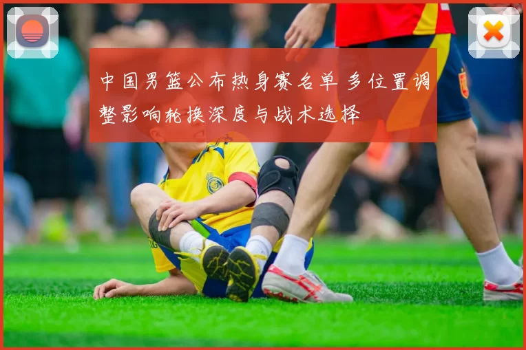 中国男篮公布热身赛名单 多位置调整影响轮换深度与战术选择