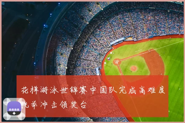花样游泳世锦赛中国队完成高难度托举冲击领奖台