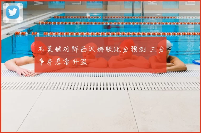 布莱顿对阵西汉姆联比分预测 三分争夺悬念升温