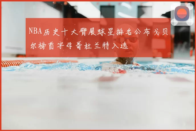 NBA历史十大臂展球星排名公布戈贝尔榜首字母哥杜兰特入选