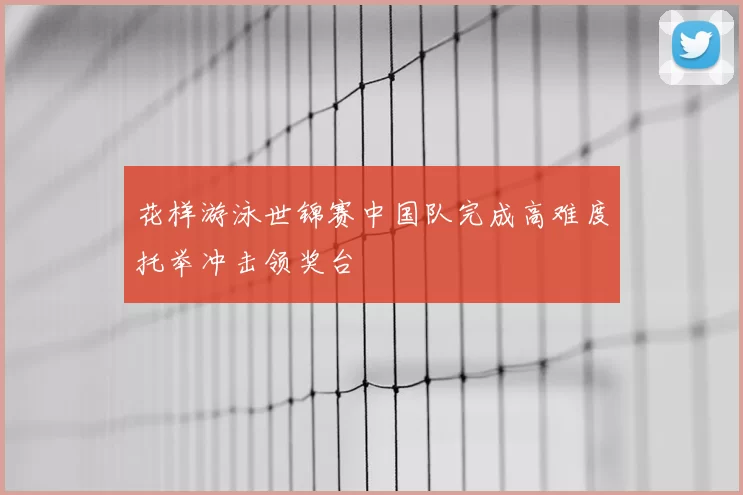 花样游泳世锦赛中国队完成高难度托举冲击领奖台