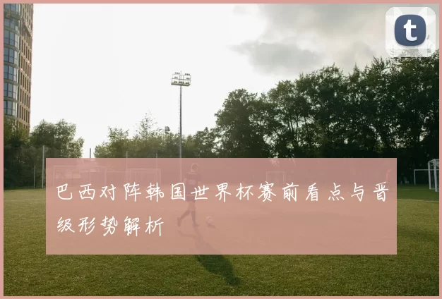 巴西对阵韩国世界杯赛前看点与晋级形势解析