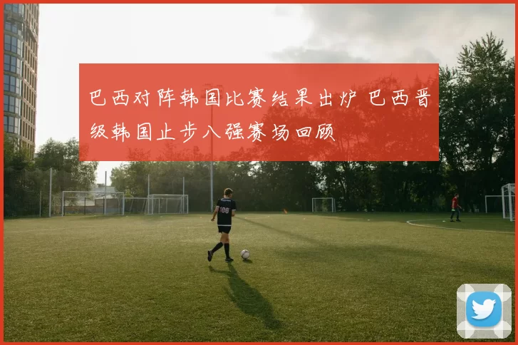 巴西对阵韩国比赛结果出炉 巴西晋级韩国止步八强赛场回顾