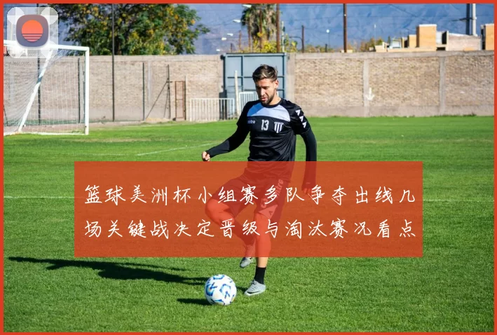篮球美洲杯小组赛多队争夺出线几场关键战决定晋级与淘汰赛况看点