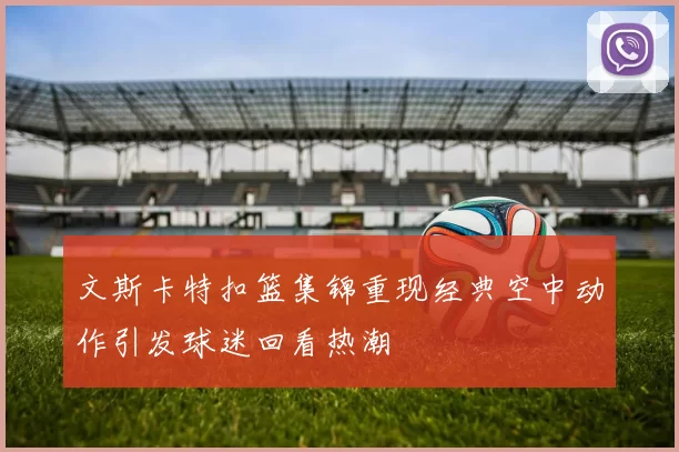 文斯卡特扣篮集锦重现经典空中动作引发球迷回看热潮