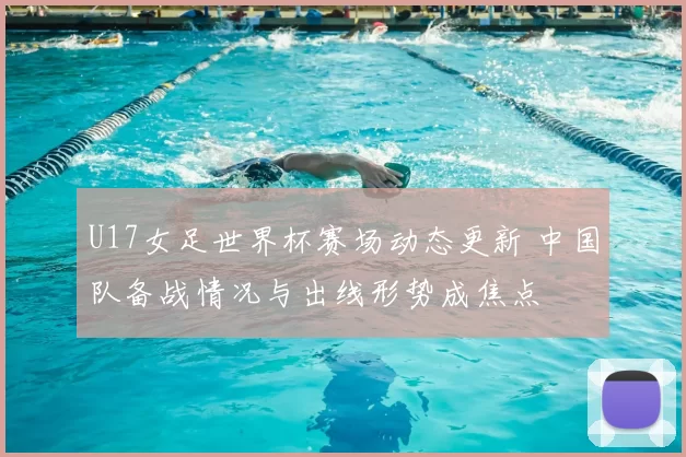 U17女足世界杯赛场动态更新 中国队备战情况与出线形势成焦点