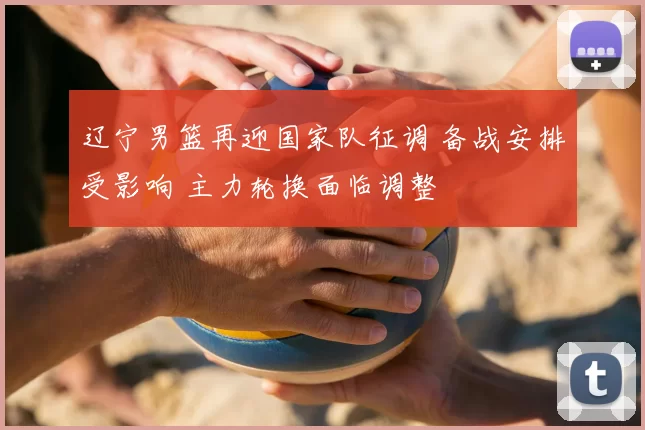 辽宁男篮再迎国家队征调 备战安排受影响 主力轮换面临调整