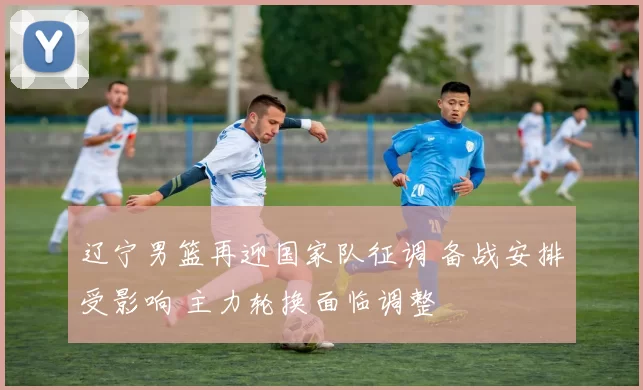 辽宁男篮再迎国家队征调 备战安排受影响 主力轮换面临调整