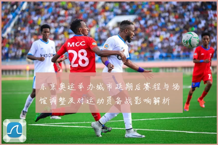 东京奥运举办城市延期后赛程与场馆调整及对运动员备战影响解析