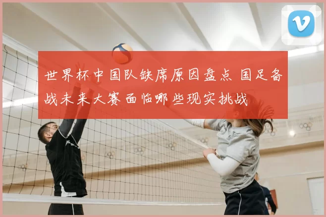 世界杯中国队缺席原因盘点 国足备战未来大赛面临哪些现实挑战
