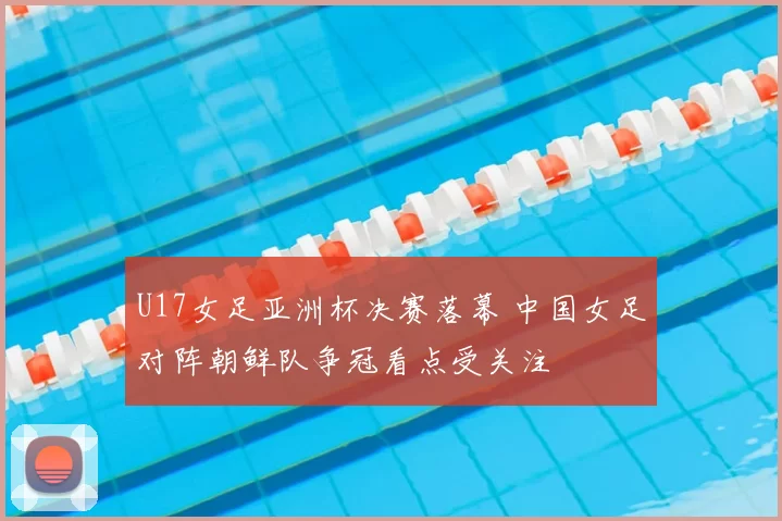 U17女足亚洲杯决赛落幕 中国女足对阵朝鲜队争冠看点受关注