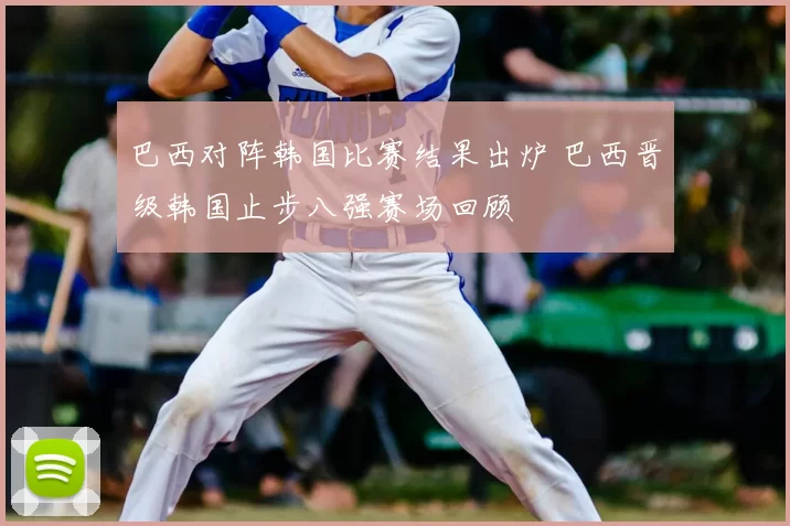 巴西对阵韩国比赛结果出炉 巴西晋级韩国止步八强赛场回顾