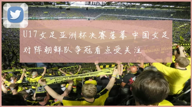 U17女足亚洲杯决赛落幕 中国女足对阵朝鲜队争冠看点受关注