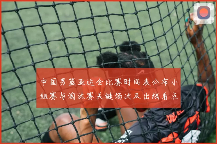 中国男篮亚运会比赛时间表公布小组赛与淘汰赛关键场次及出线看点