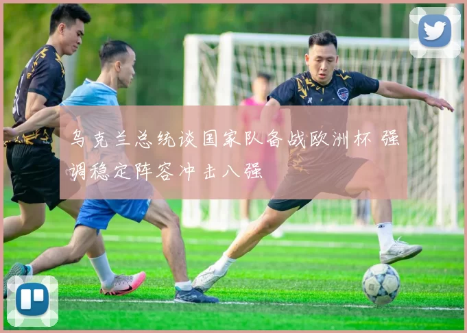 乌克兰总统谈国家队备战欧洲杯 强调稳定阵容冲击八强