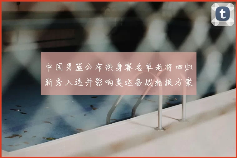 中国男篮公布热身赛名单老将回归新秀入选并影响奥运备战轮换方案
