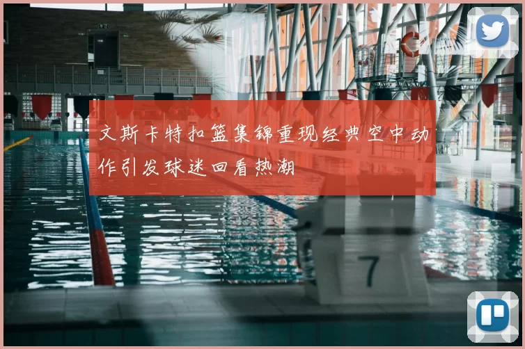 文斯卡特扣篮集锦重现经典空中动作引发球迷回看热潮