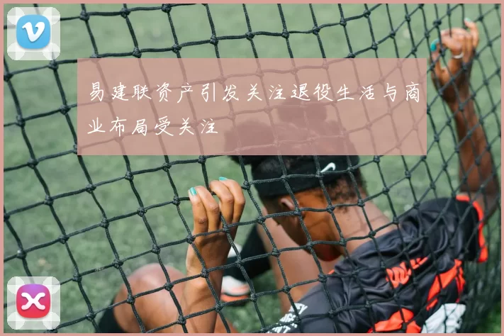 易建联资产引发关注退役生活与商业布局受关注