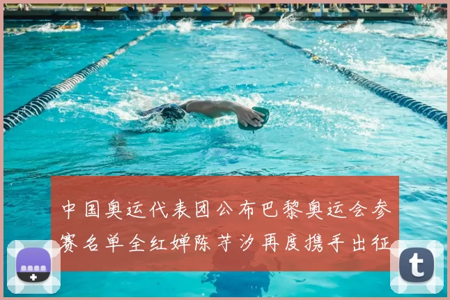 中国奥运代表团公布巴黎奥运会参赛名单全红婵陈芋汐再度携手出征