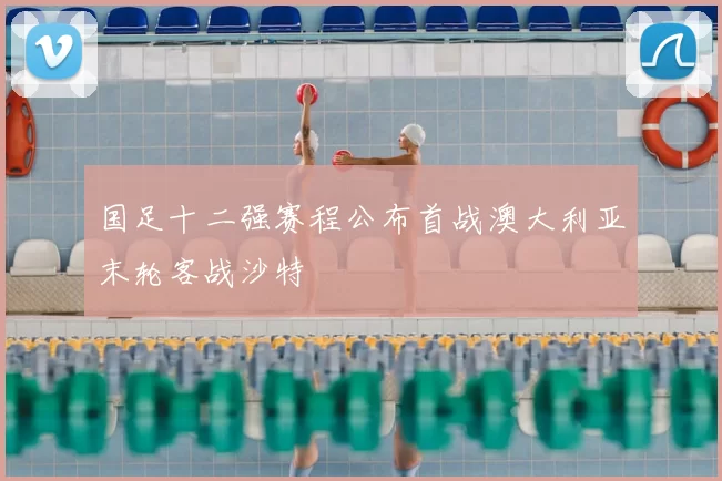 国足十二强赛程公布首战澳大利亚末轮客战沙特