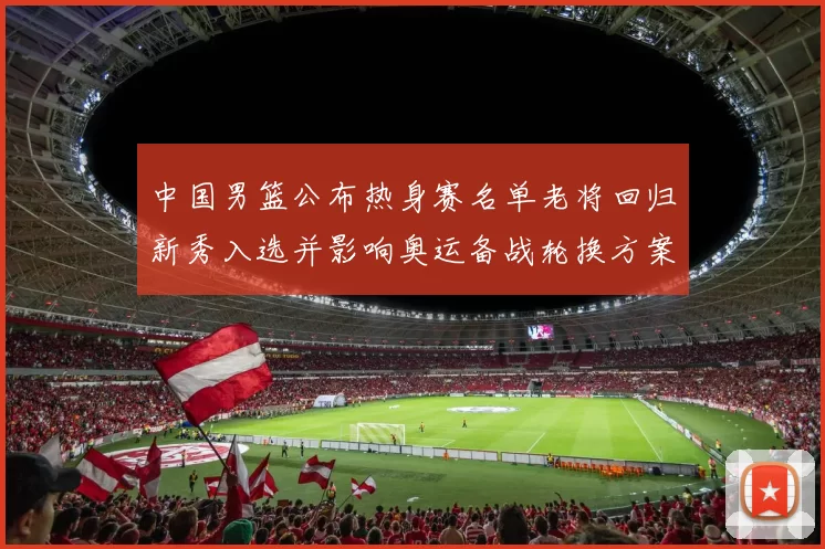 中国男篮公布热身赛名单老将回归新秀入选并影响奥运备战轮换方案