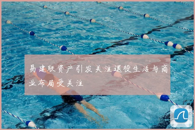 易建联资产引发关注退役生活与商业布局受关注
