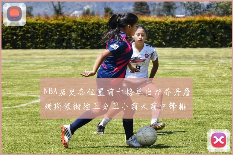 NBA历史各位置前十榜单出炉乔丹詹姆斯领衔控卫分卫小前大前中锋排名