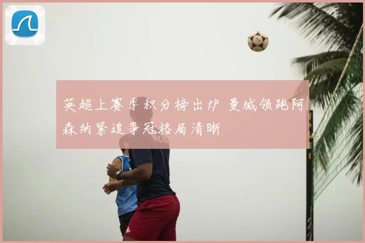英超上赛季积分榜出炉 曼城领跑阿森纳紧追争冠格局清晰