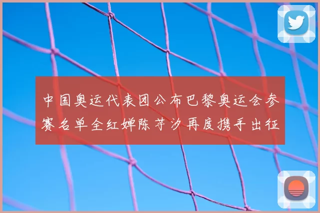 中国奥运代表团公布巴黎奥运会参赛名单全红婵陈芋汐再度携手出征