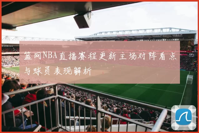 篮网NBA直播赛程更新主场对阵看点与球员表现解析